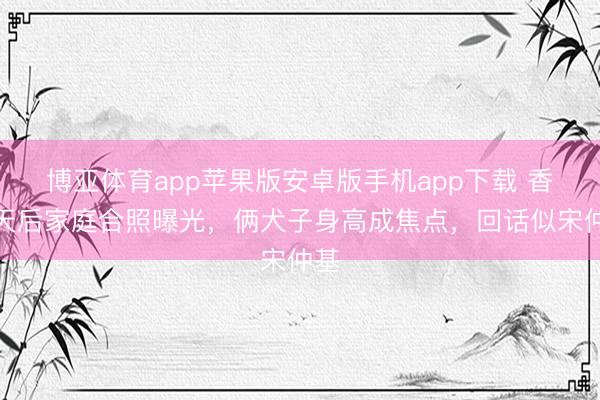 博亚体育app苹果版安卓版手机app下载 香港天后家庭合照曝光，俩犬子身高成焦点，回话似宋仲基