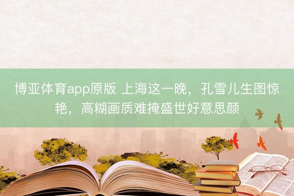 博亚体育app原版 上海这一晚，孔雪儿生图惊艳，高糊画质难掩盛世好意思颜