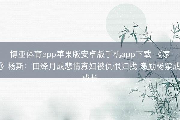 博亚体育app苹果版安卓版手机app下载 《家业》杨斯：田绛月成悲情寡妇被仇恨归拢 激励杨紫成长