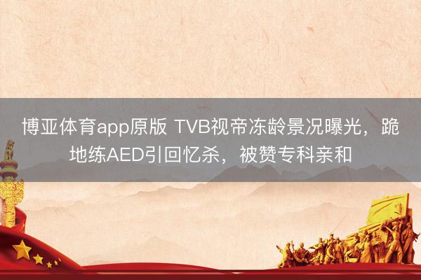 博亚体育app原版 TVB视帝冻龄景况曝光，跪地练AED引回忆杀，被赞专科亲和