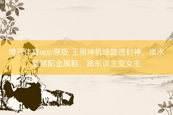 博亚体育app原版 王丽坤机场路透封神，淡水蓝裙配金属鞋，路东谈主变女主