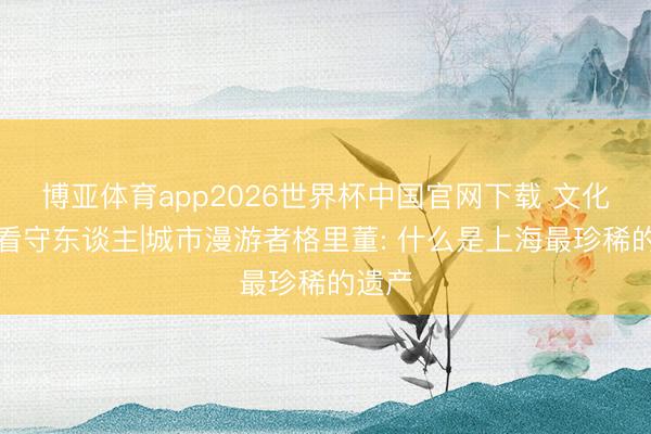 博亚体育app2026世界杯中国官网下载 文化遗产看守东谈主|城市漫游者格里董: 什么是上海最珍稀的遗产