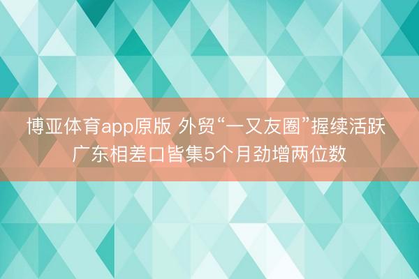 博亚体育app原版 外贸“一又友圈”握续活跃 广东相差口皆集5个月劲增两位数
