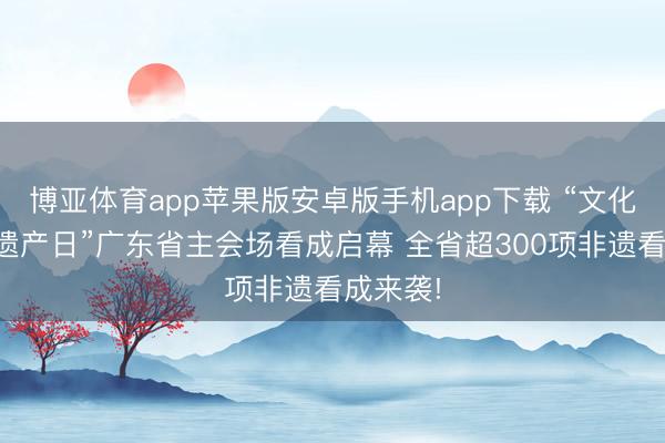 博亚体育app苹果版安卓版手机app下载 “文化和当然遗产日”广东省主会场看成启幕 全省超300项非遗看成来袭!
