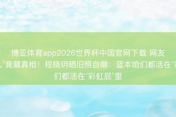 博亚体育app2026世界杯中国官网下载 网友皆夸‘可人’竟藏真相！程晓玥晒旧照自嘲：蓝本咱们都活在‘彩虹屁’里