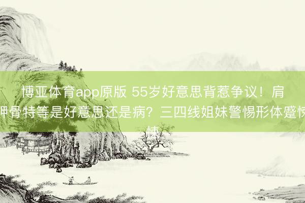 博亚体育app原版 55岁好意思背惹争议！肩胛骨特等是好意思还是病？三四线姐妹警惕形体蹙悚
