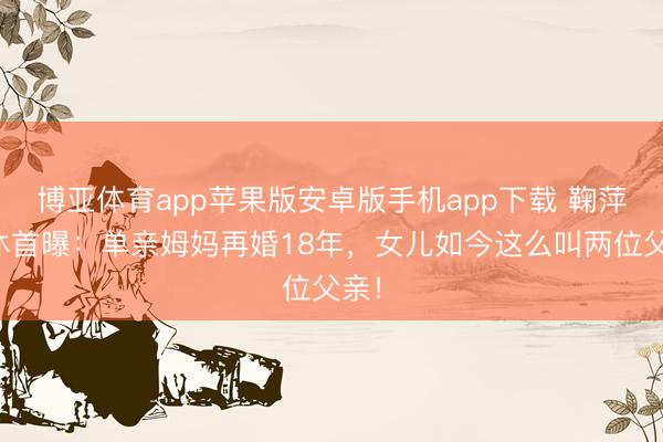 博亚体育app苹果版安卓版手机app下载 鞠萍退休首曝：单亲姆妈再婚18年，女儿如今这么叫两位父亲！