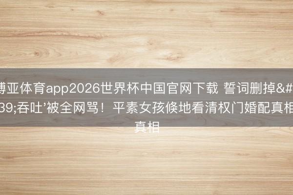 博亚体育app2026世界杯中国官网下载 誓词删掉'吞吐'被全网骂！平素女孩倏地看清权门婚配真相