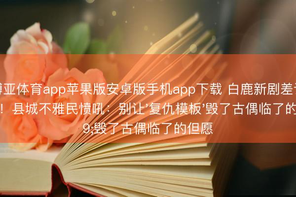 博亚体育app苹果版安卓版手机app下载 白鹿新剧差评刷屏！县城不雅民愤吼：别让'复仇模板'毁了古偶临了的但愿