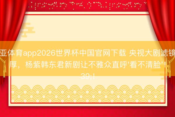 博亚体育app2026世界杯中国官网下载 央视大剧滤镜太厚，杨紫韩东君新剧让不雅众直呼'看不清脸'！
