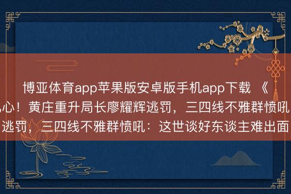 博亚体育app苹果版安卓版手机app下载 《主角》恶东谈主结局太扎心！黄庄重升局长廖耀辉逃罚，三四线不雅群愤吼：这世谈好东谈主难出面