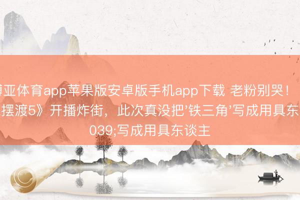 博亚体育app苹果版安卓版手机app下载 老粉别哭！《灵魂摆渡5》开播炸街，此次真没把'铁三角'写成用具东谈主