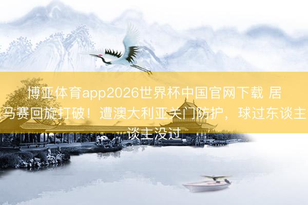 博亚体育app2026世界杯中国官网下载 居莱尔马赛回旋打破！遭澳大利亚关门防护，<a href=
