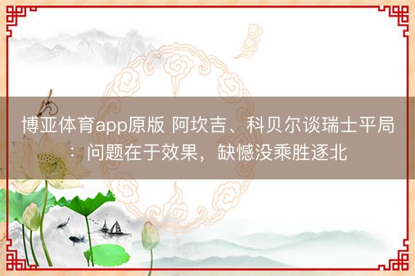 博亚体育app原版 阿坎吉、科贝尔谈瑞士平局：问题在于效果，缺憾没乘胜逐北