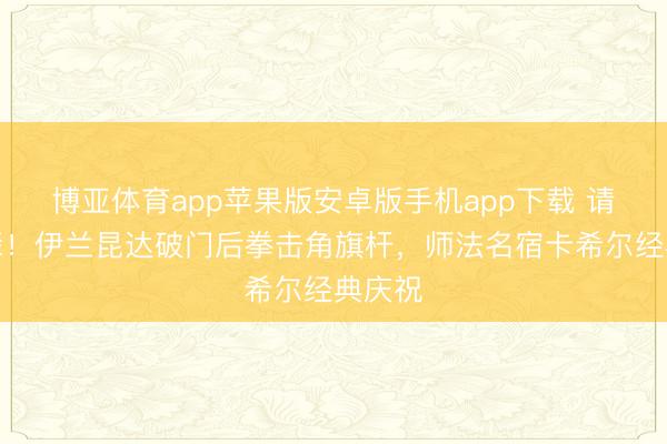 博亚体育app苹果版安卓版手机app下载 请安前辈！伊兰昆达破门后拳击角旗杆，<a href=