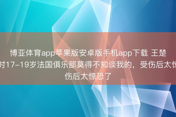 博亚体育app苹果版安卓版手机app下载 王楚：那时17-19岁法国俱乐部莫得不知谈我的，受伤后太惊恐了