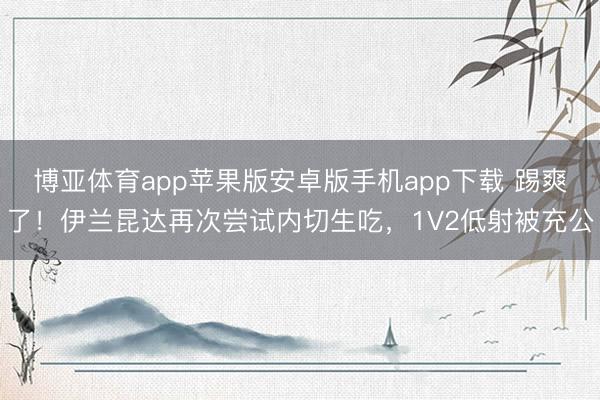 博亚体育app苹果版安卓版手机app下载 踢爽了！伊兰昆达再次尝试内切生吃，<a href=