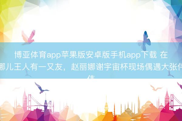 博亚体育app苹果版安卓版手机app下载 在哪儿王人有一又友，赵丽娜谢宇宙杯现场偶遇大张伟