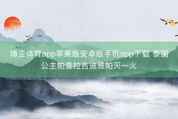 博亚体育app苹果版安卓版手机app下载 泰国公主帕查拉吉迪雅帕灭一火