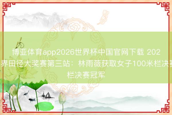 博亚体育app2026世界杯中国官网下载 2026年世界田径大奖赛第三站：林雨薇获取女子100米栏决赛冠军