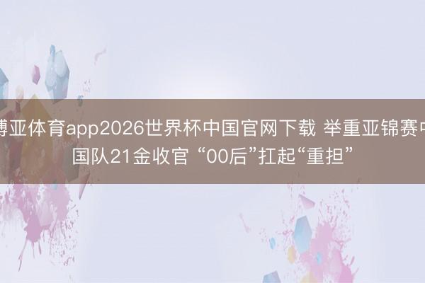 博亚体育app2026世界杯中国官网下载 举重亚锦赛中国队21金收官 “00后”扛起“重担”