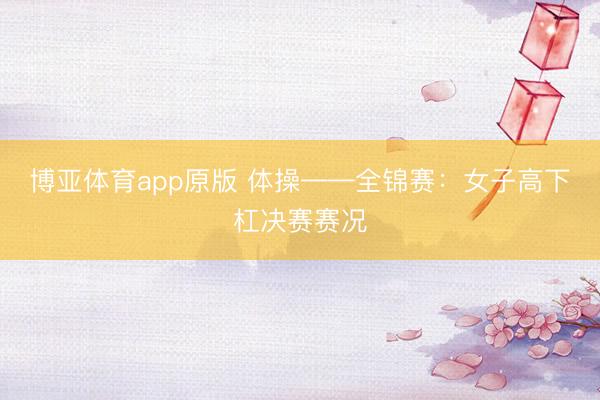 博亚体育app原版 体操——全锦赛：女子高下杠决赛赛况