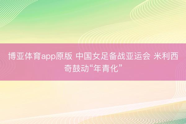 博亚体育app原版 中国女足备战亚运会 米利西奇鼓动“年青化”