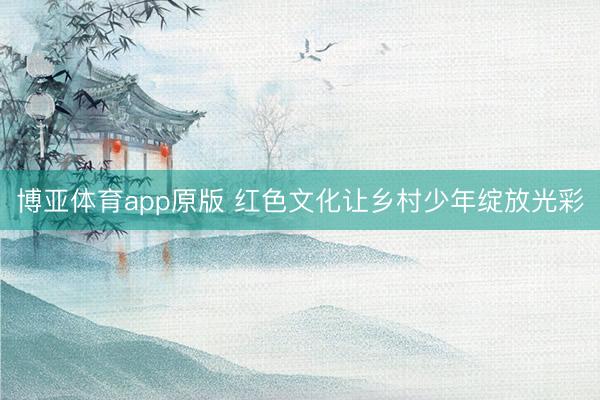 博亚体育app原版 红色文化让乡村少年绽放光彩