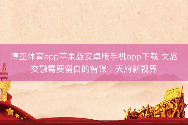 博亚体育app苹果版安卓版手机app下载 文旅交融需要留白的智谋｜天府新视界