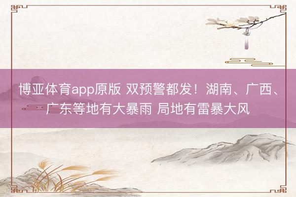 博亚体育app原版 双预警都发！湖南、广西、广东等地有大暴雨 局地有雷暴大风