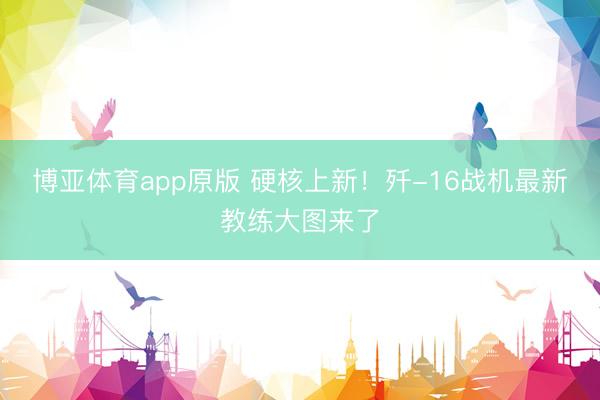 博亚体育app原版 硬核上新！歼-16战机最新教练大图来了