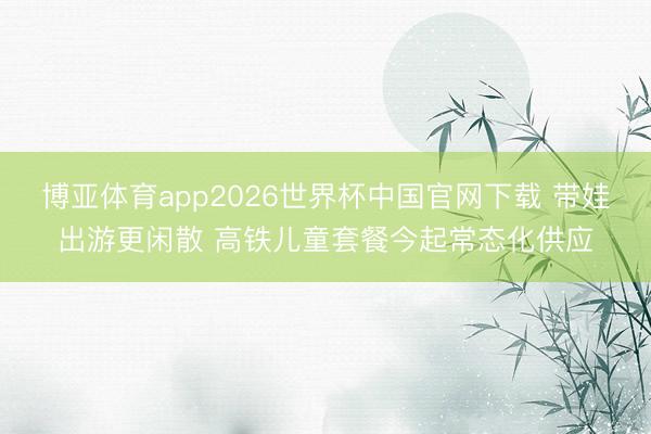 博亚体育app2026世界杯中国官网下载 带娃出游更闲散 高铁儿童套餐今起常态化供应