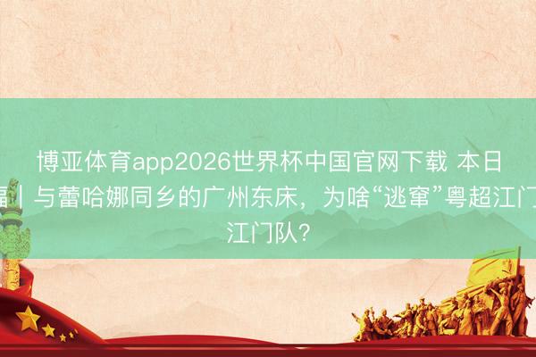 博亚体育app2026世界杯中国官网下载 本日边幅｜与蕾哈娜同乡的广州东床，为啥“逃窜”粤超江门队？
