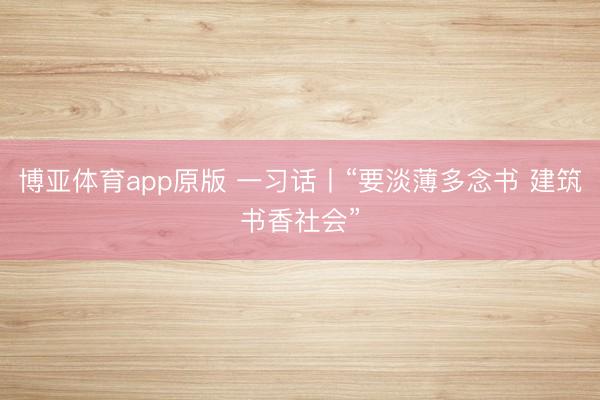 博亚体育app原版 一习话丨“要淡薄多念书 建筑书香社会”