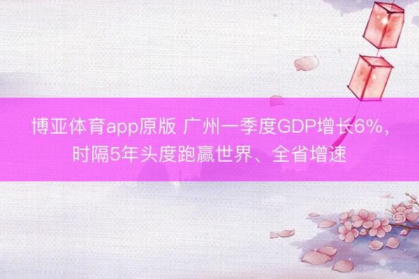 博亚体育app原版 广州一季度GDP增长6%,时隔5年头度跑赢世界、全省增速