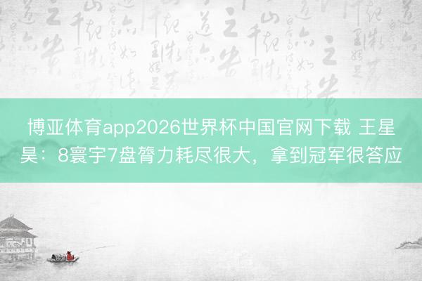 博亚体育app2026世界杯中国官网下载 王星昊：8寰宇7盘膂力耗尽很大，拿到冠军很答应