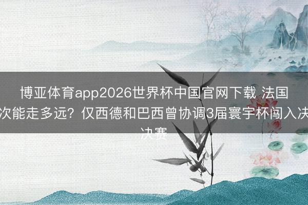 博亚体育app2026世界杯中国官网下载 法国此次能走多远？仅西德和巴西曾协调3届寰宇杯闯入决赛