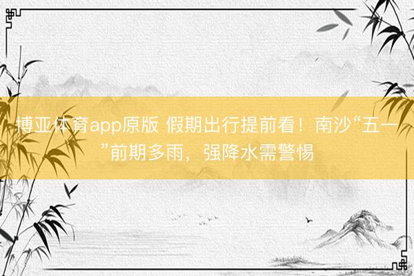 博亚体育app原版 假期出行提前看！南沙“五一”前期多雨，强降水需警惕