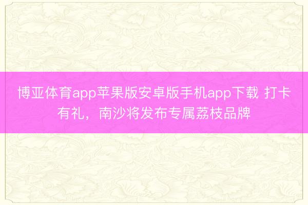 博亚体育app苹果版安卓版手机app下载 打卡有礼，南沙将发布专属荔枝品牌
