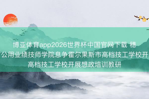 博亚体育app2026世界杯中国官网下载 穗霍帮扶！广州市公用业绩技师学院息争霍尔果斯市高档技工学校开展想政培训教研