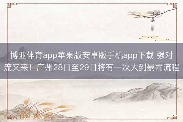博亚体育app苹果版安卓版手机app下载 强对流又来！广州28日至29日将有一次大到暴雨流程