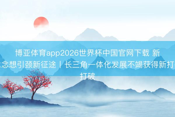 博亚体育app2026世界杯中国官网下载 新念念想引颈新征途丨长三角一体化发展不竭获得新打破