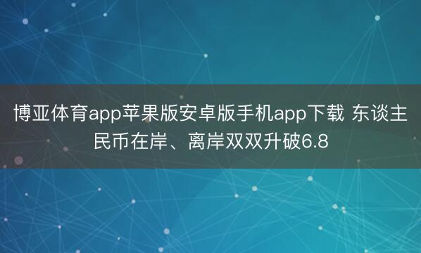 博亚体育app苹果版安卓版手机app下载 东谈主民币在岸、离岸双双升破6.8
