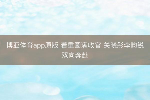 博亚体育app原版 着重圆满收官 关晓彤李昀锐双向奔赴