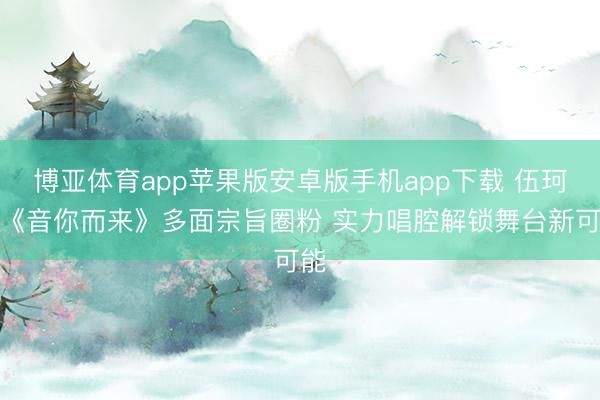 博亚体育app苹果版安卓版手机app下载 伍珂玥《音你而来》多面宗旨圈粉 实力唱腔解锁舞台新可能