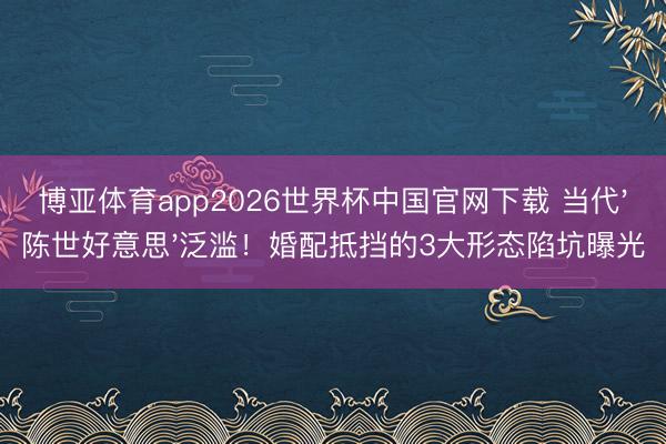 博亚体育app2026世界杯中国官网下载 当代'陈世好意思'泛滥！婚配抵挡的3大形态陷坑曝光
