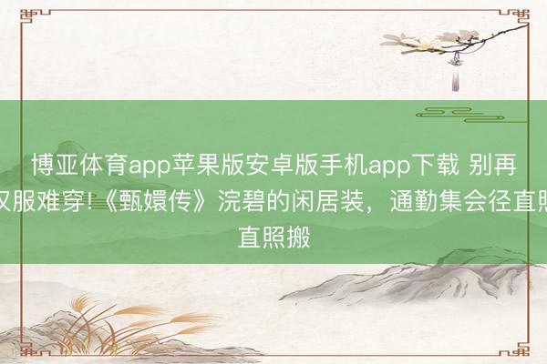 博亚体育app苹果版安卓版手机app下载 别再说汉服难穿!《甄嬛传》浣碧的闲居装，通勤集会径直照搬