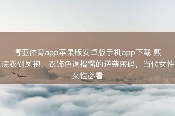 博亚体育app苹果版安卓版手机app下载 甄嬛从浣衣到凤袍，衣饰色调揭露的逆袭密码，当代女性必看