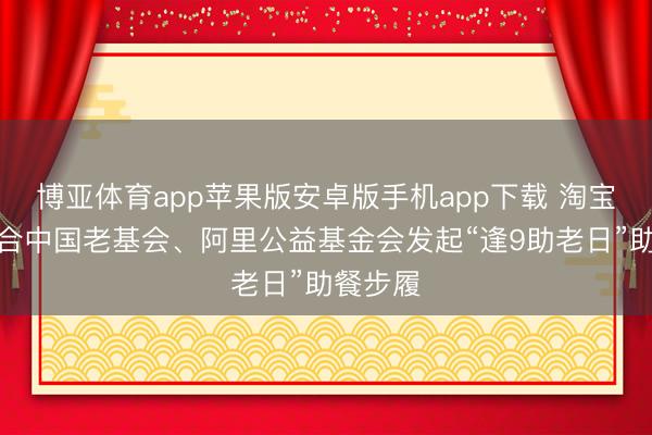 博亚体育app苹果版安卓版手机app下载 淘宝闪购纠合中国老基会、阿里公益基金会发起“逢9助老日”助餐步履
