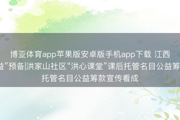 博亚体育app苹果版安卓版手机app下载 江西省“薪火公益”预备|洪家山社区“洪心课堂”课后托管名目公益筹款宣传看成